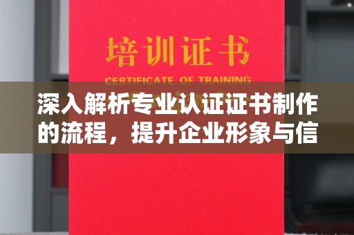 昌平深入解析专业认证证书制作的流程，提升企业形象与信任度